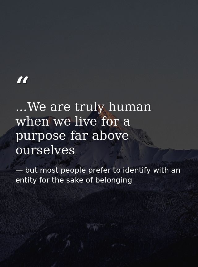 ...We are truly human when we live for a purpose far above ourselves — but most people prefer to identify with an entity for the sake of belonging
