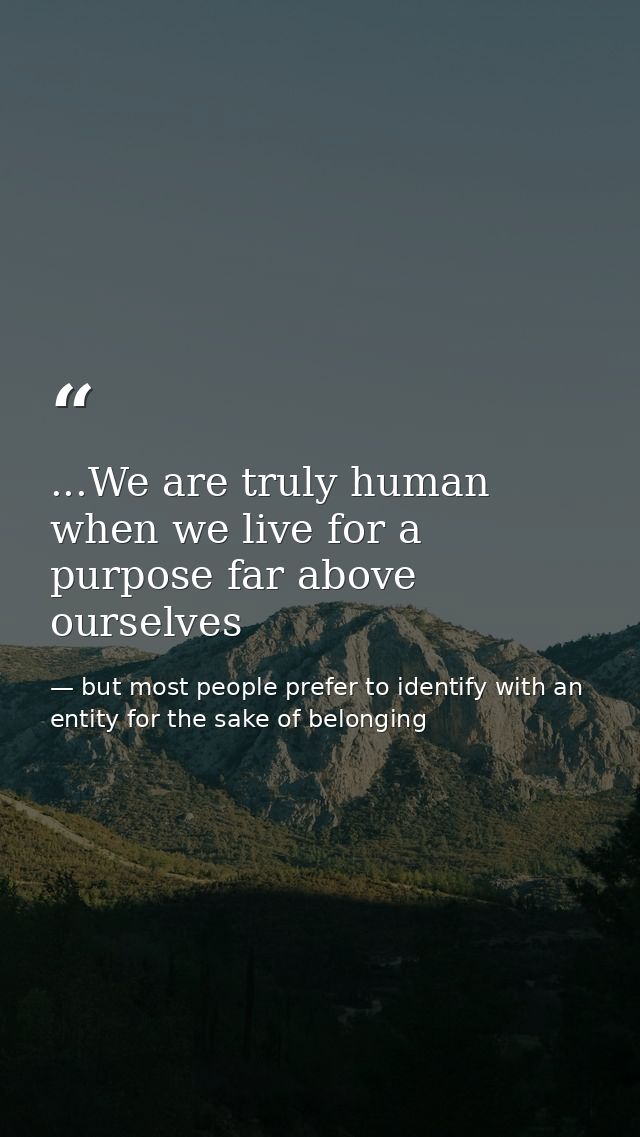...We are truly human when we live for a purpose far above ourselves — but most people prefer to identify with an entity for the sake of belonging