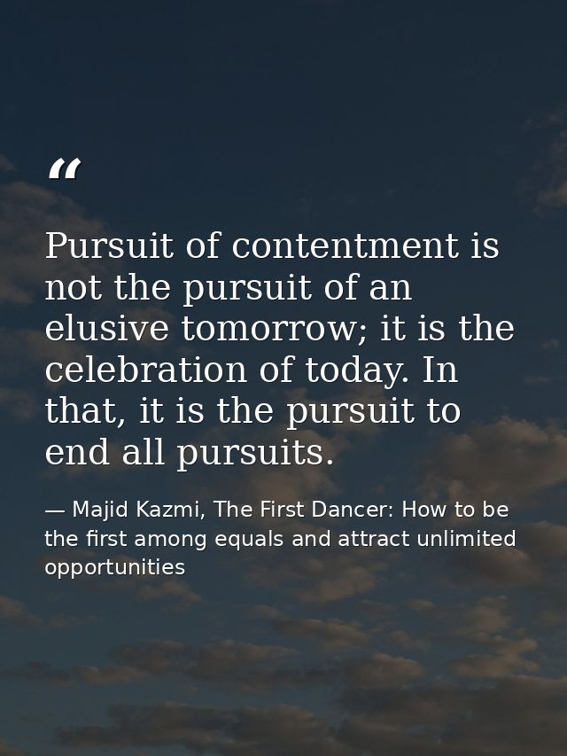 Pursuit of contentment is not the pursuit of an elusive tomorrow; it is the celebration of today. In that, it is the pur — Majid Kazmi, The First Dancer: How to be the first among equals and attract unlimited opportunities