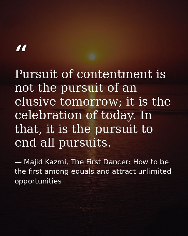 Pursuit of contentment is not the pursuit of an elusive tomorrow; it is the celebration of today. In that, it is the pur — Majid Kazmi, The First Dancer: How to be the first among equals and attract unlimited opportunities
