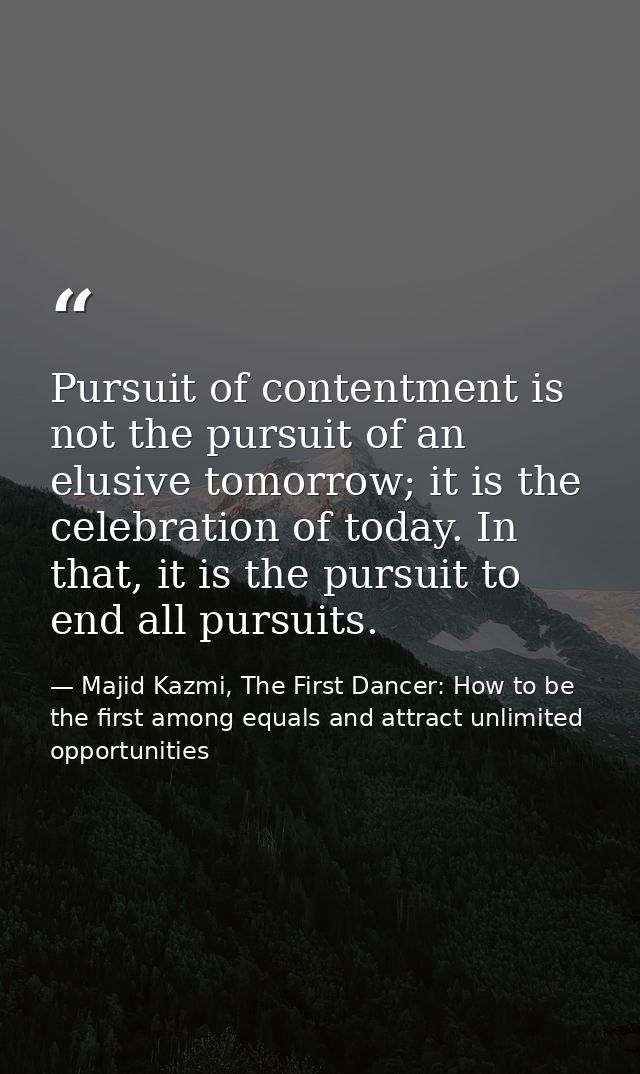 Pursuit of contentment is not the pursuit of an elusive tomorrow; it is the celebration of today. In that, it is the pur — Majid Kazmi, The First Dancer: How to be the first among equals and attract unlimited opportunities