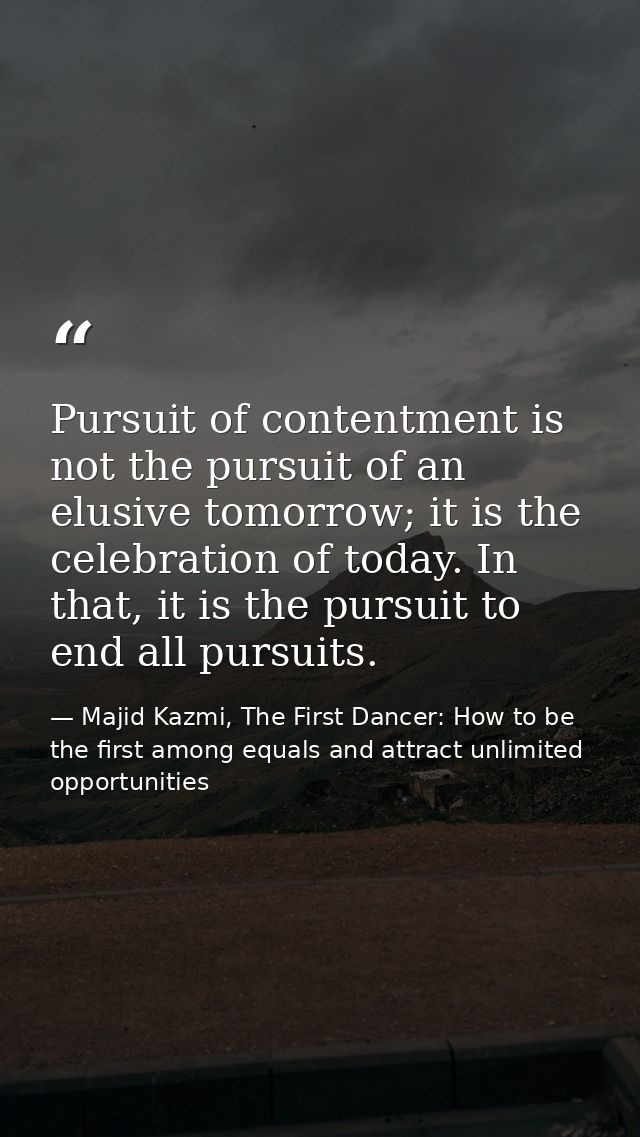 Pursuit of contentment is not the pursuit of an elusive tomorrow; it is the celebration of today. In that, it is the pur — Majid Kazmi, The First Dancer: How to be the first among equals and attract unlimited opportunities