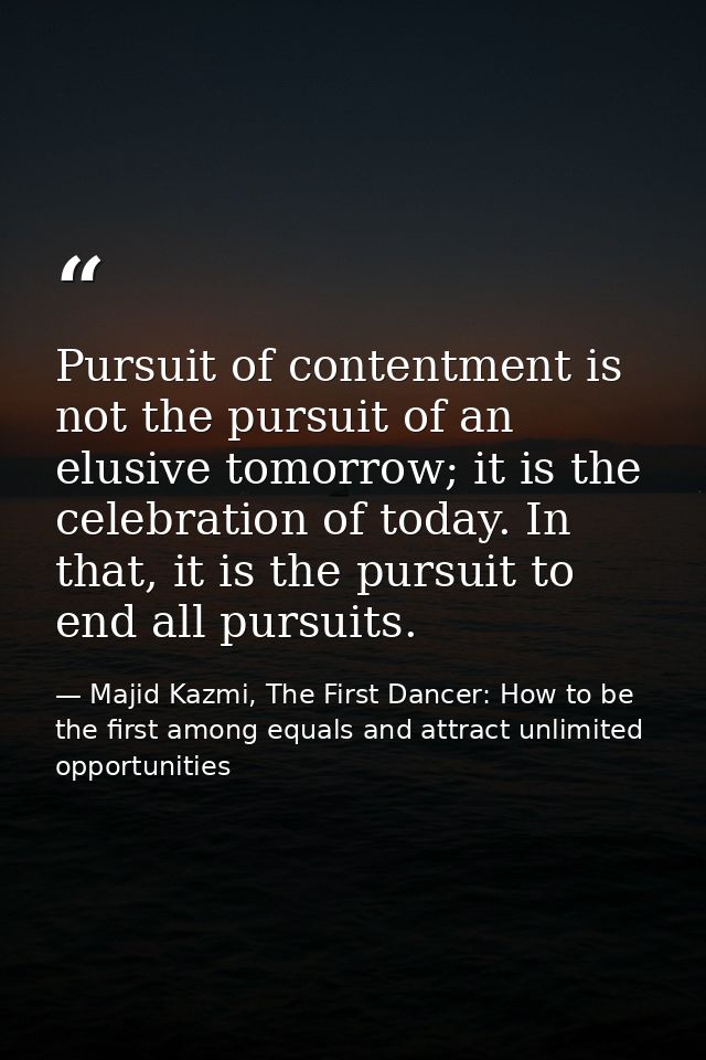 Pursuit of contentment is not the pursuit of an elusive tomorrow; it is the celebration of today. In that, it is the pur — Majid Kazmi, The First Dancer: How to be the first among equals and attract unlimited opportunities