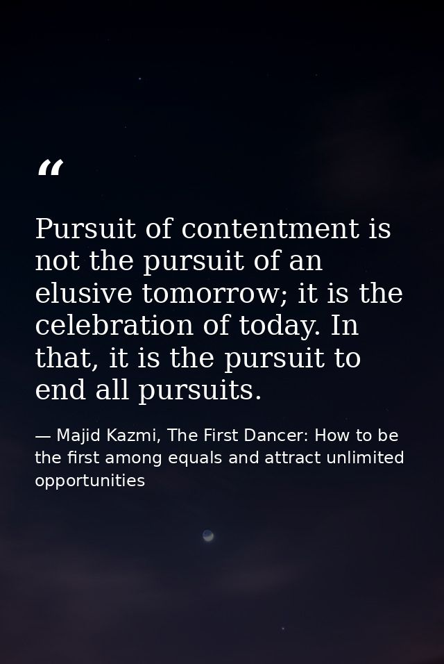 Pursuit of contentment is not the pursuit of an elusive tomorrow; it is the celebration of today. In that, it is the pur — Majid Kazmi, The First Dancer: How to be the first among equals and attract unlimited opportunities