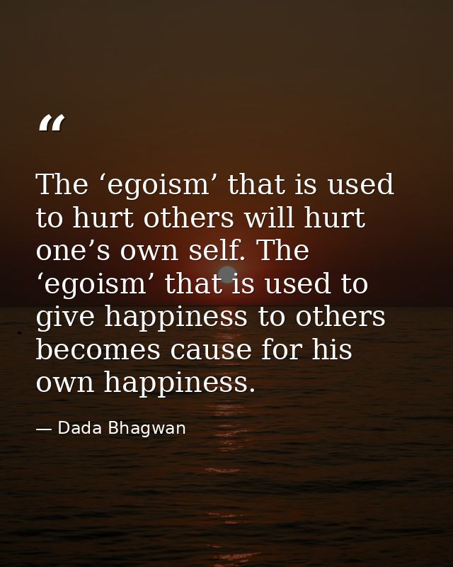 The ‘egoism’ that is used to hurt others will hurt one’s own self. The ‘egoism’ that is used to give happiness to others — Dada Bhagwan
