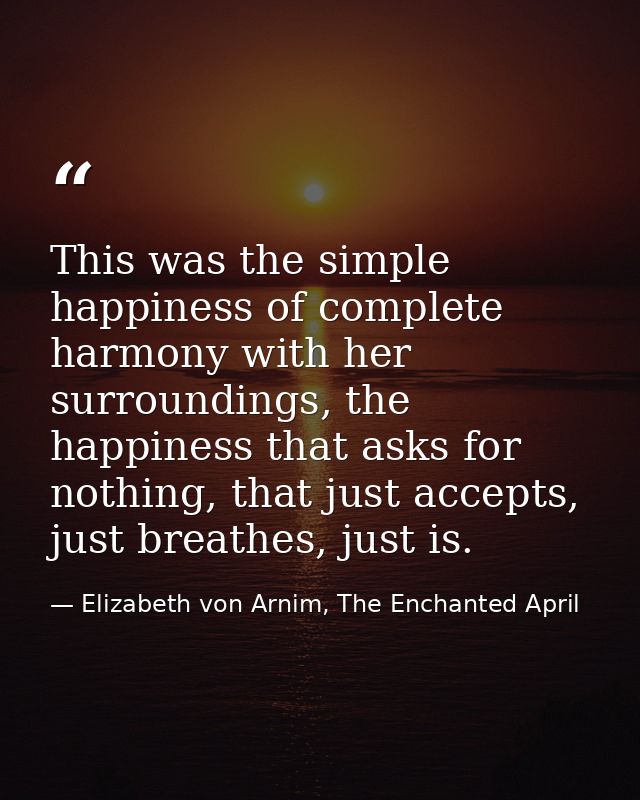 This was the simple happiness of complete harmony with her surroundings, the happiness that asks for nothing, that just  — Elizabeth von Arnim, The Enchanted April