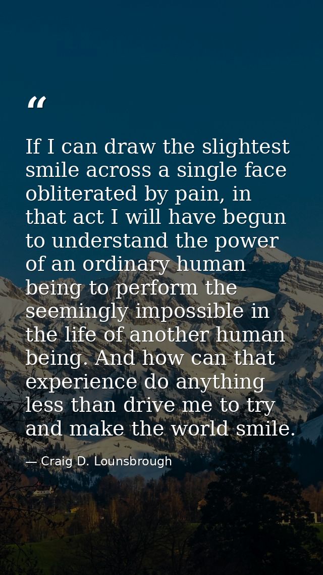If I can draw the slightest smile across a single face obliterated by pain, in that act I will have begun to understand  — Craig D. Lounsbrough
