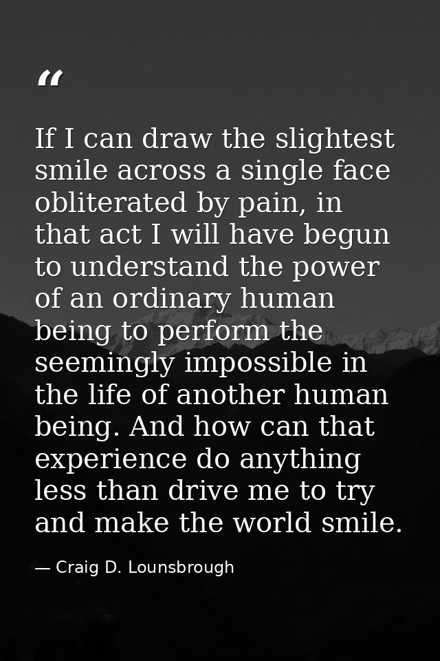 If I can draw the slightest smile across a single face obliterated by pain, in that act I will have begun to understand  — Craig D. Lounsbrough