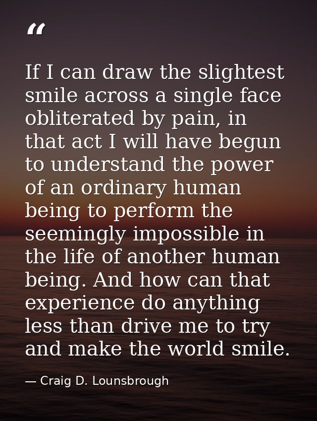 If I can draw the slightest smile across a single face obliterated by pain, in that act I will have begun to understand  — Craig D. Lounsbrough