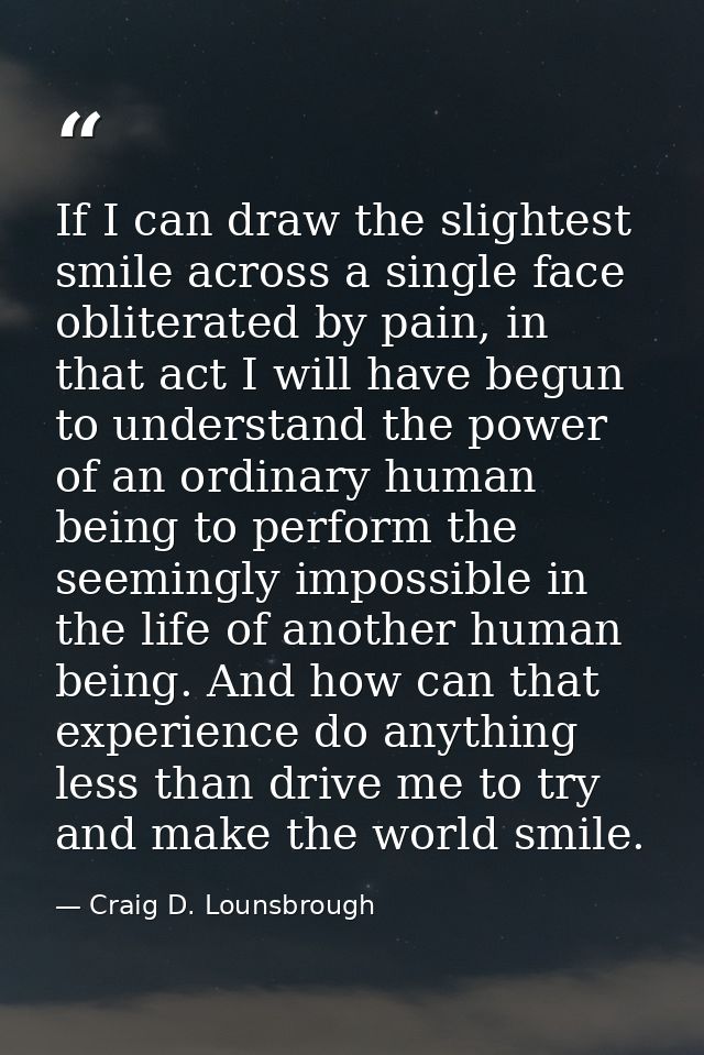 If I can draw the slightest smile across a single face obliterated by pain, in that act I will have begun to understand  — Craig D. Lounsbrough