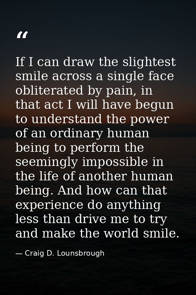 If I can draw the slightest smile across a single face obliterated by pain, in that act I will have begun to understand  — Craig D. Lounsbrough