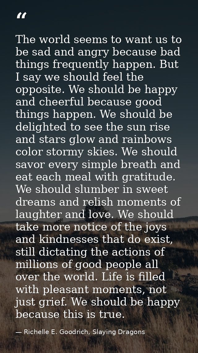 The world seems to want us to be sad and angry because bad things frequently happen. But I say we should feel the opposi — Richelle E. Goodrich, Slaying Dragons