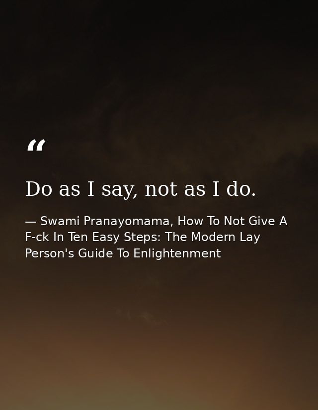 Do as I say, not as I do. — Swami Pranayomama, How To Not Give A F-ck In Ten Easy Steps: The Modern Lay Person's Guide To Enlightenment
