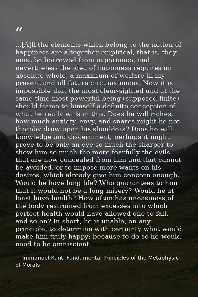 ...[A]ll the elements which belong to the notion of happiness are altogether empirical, that is, they must be borrowed f — Immanuel Kant, Fundamental Principles of the Metaphysic of Morals