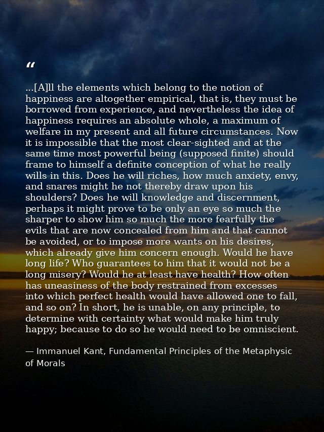 ...[A]ll the elements which belong to the notion of happiness are altogether empirical, that is, they must be borrowed f — Immanuel Kant, Fundamental Principles of the Metaphysic of Morals