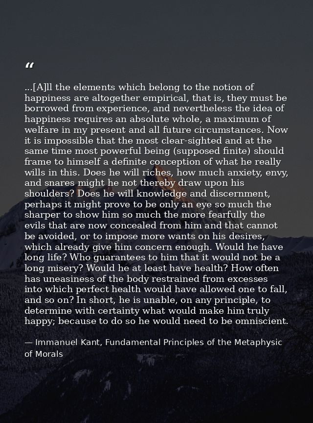 ...[A]ll the elements which belong to the notion of happiness are altogether empirical, that is, they must be borrowed f — Immanuel Kant, Fundamental Principles of the Metaphysic of Morals