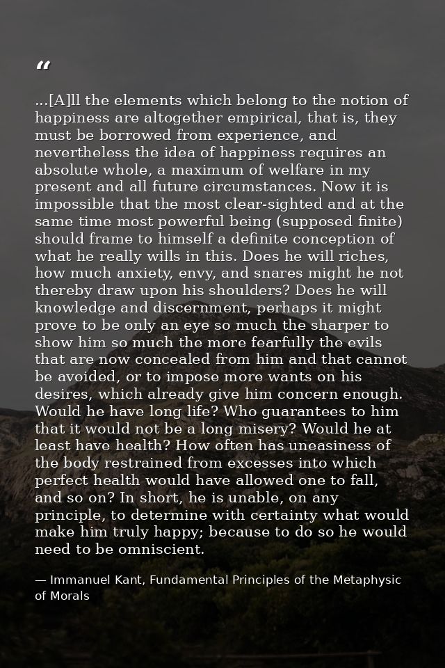 ...[A]ll the elements which belong to the notion of happiness are altogether empirical, that is, they must be borrowed f — Immanuel Kant, Fundamental Principles of the Metaphysic of Morals