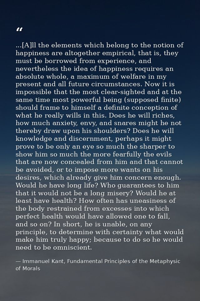 ...[A]ll the elements which belong to the notion of happiness are altogether empirical, that is, they must be borrowed f — Immanuel Kant, Fundamental Principles of the Metaphysic of Morals