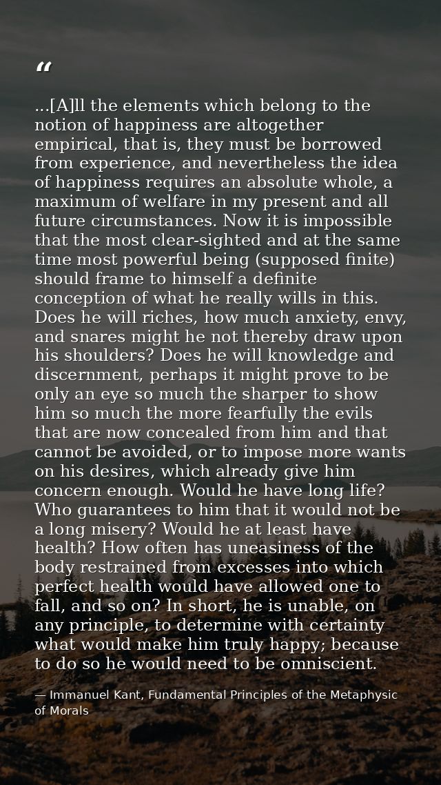 ...[A]ll the elements which belong to the notion of happiness are altogether empirical, that is, they must be borrowed f — Immanuel Kant, Fundamental Principles of the Metaphysic of Morals