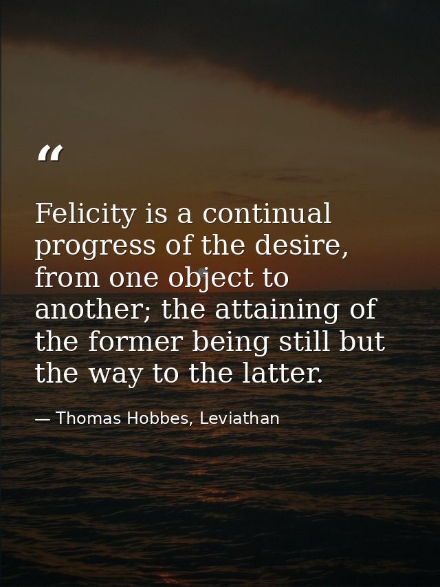 Felicity is a continual progress of the desire, from one object to another; the attaining of the former being still but  — Thomas Hobbes, Leviathan