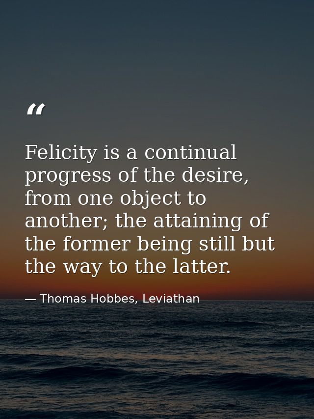 Felicity is a continual progress of the desire, from one object to another; the attaining of the former being still but  — Thomas Hobbes, Leviathan