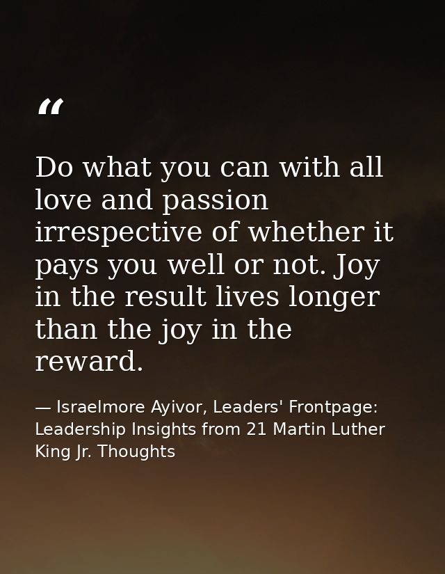 Do what you can with all love and passion irrespective of whether it pays you well or not. Joy in the result lives longe — Israelmore Ayivor, Leaders' Frontpage: Leadership Insights from 21 Martin Luther King Jr. Thoughts