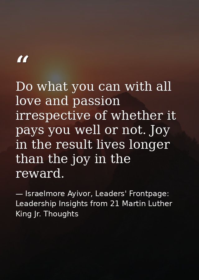 Do what you can with all love and passion irrespective of whether it pays you well or not. Joy in the result lives longe — Israelmore Ayivor, Leaders' Frontpage: Leadership Insights from 21 Martin Luther King Jr. Thoughts
