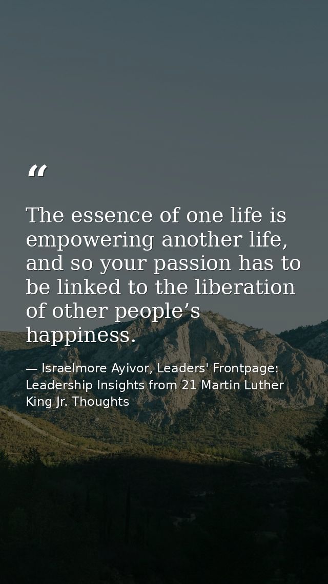 The essence of one life is empowering another life, and so your passion has to be linked to the liberation of other peop — Israelmore Ayivor, Leaders' Frontpage: Leadership Insights from 21 Martin Luther King Jr. Thoughts
