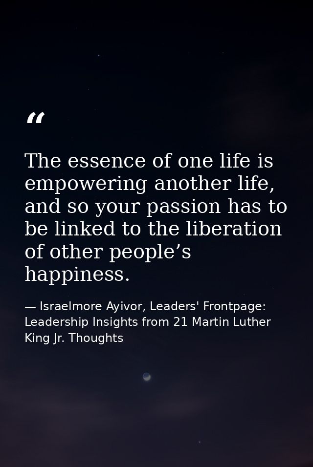 The essence of one life is empowering another life, and so your passion has to be linked to the liberation of other peop — Israelmore Ayivor, Leaders' Frontpage: Leadership Insights from 21 Martin Luther King Jr. Thoughts