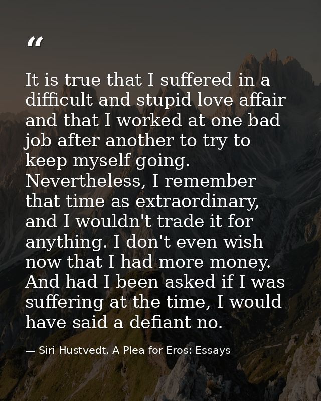 It is true that I suffered in a difficult and stupid love affair and that I worked at one bad job after another to try t — Siri Hustvedt, A Plea for Eros: Essays