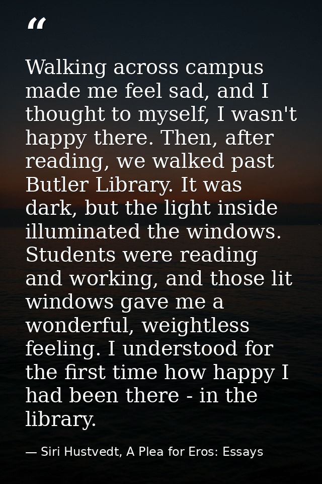 Walking across campus made me feel sad, and I thought to myself, I wasn't happy there. Then, after reading, we walked pa — Siri Hustvedt, A Plea for Eros: Essays