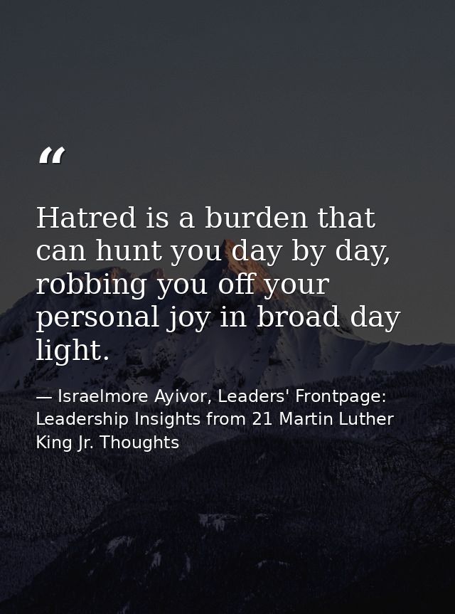 Hatred is a burden that can hunt you day by day, robbing you off your personal joy in broad day light. — Israelmore Ayivor, Leaders' Frontpage: Leadership Insights from 21 Martin Luther King Jr. Thoughts