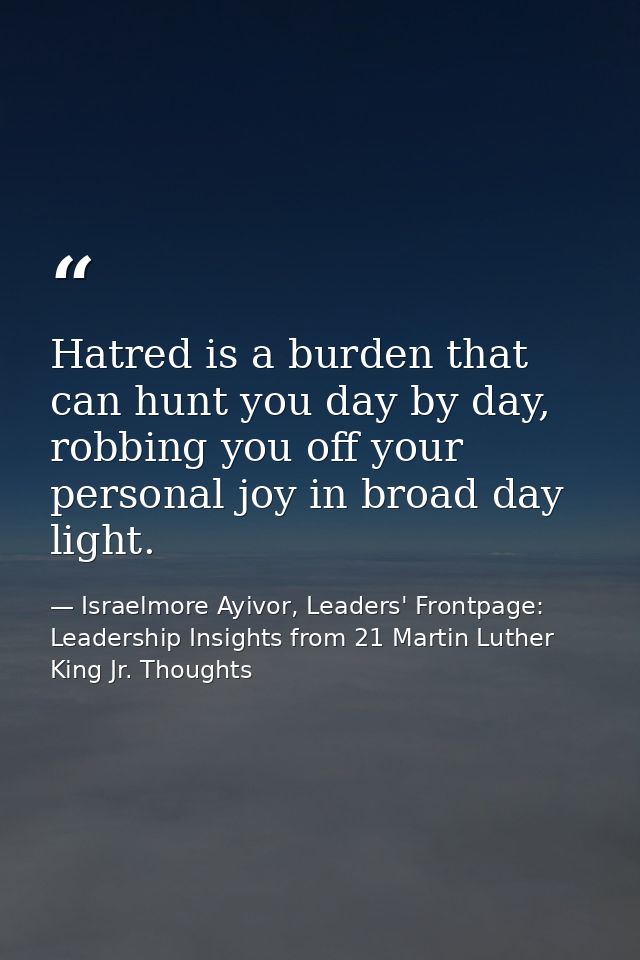 Hatred is a burden that can hunt you day by day, robbing you off your personal joy in broad day light. — Israelmore Ayivor, Leaders' Frontpage: Leadership Insights from 21 Martin Luther King Jr. Thoughts