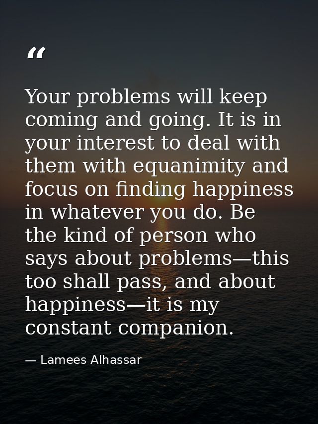 Your problems will keep coming and going. It is in your interest to deal with them with equanimity and focus on finding  — Lamees Alhassar