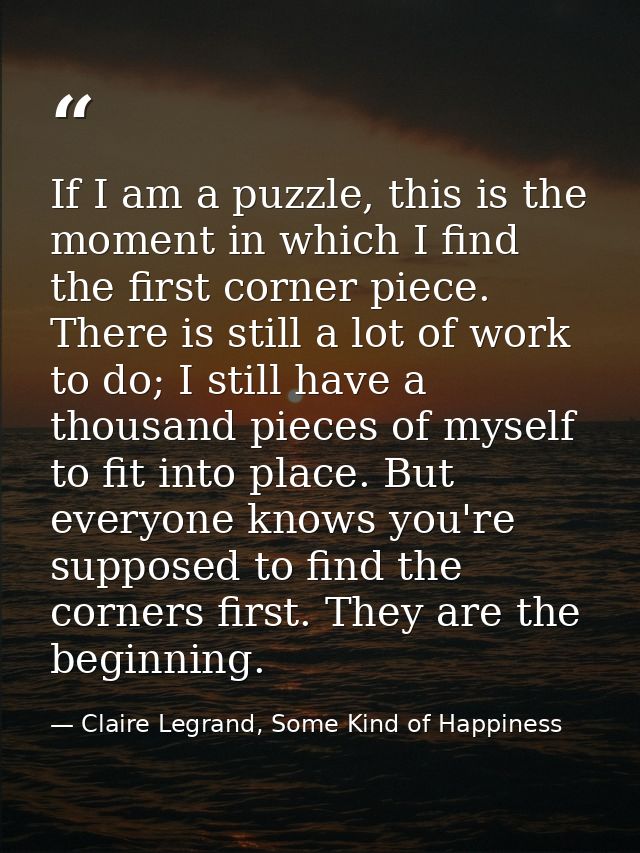 If I am a puzzle, this is the moment in which I find the first corner piece. There is still a lot of work to do; I still — Claire Legrand, Some Kind of Happiness