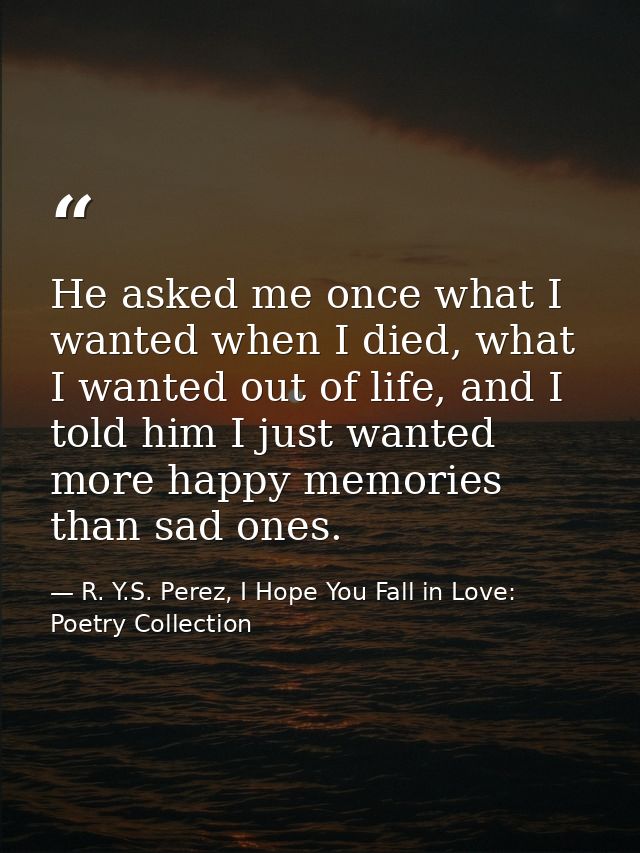 He asked me once what I wanted when I died, what I wanted out of life, and I told him I just wanted more happy memories  — R. Y.S. Perez, I Hope You Fall in Love: Poetry Collection