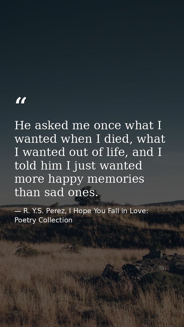 He asked me once what I wanted when I died, what I wanted out of life, and I told him I just wanted more happy memories  — R. Y.S. Perez, I Hope You Fall in Love: Poetry Collection