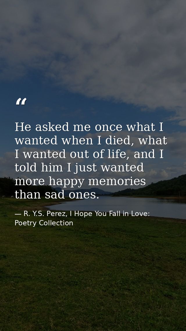 He asked me once what I wanted when I died, what I wanted out of life, and I told him I just wanted more happy memories  — R. Y.S. Perez, I Hope You Fall in Love: Poetry Collection