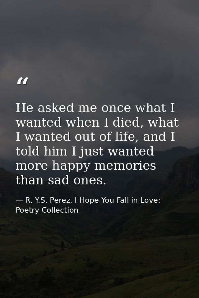 He asked me once what I wanted when I died, what I wanted out of life, and I told him I just wanted more happy memories  — R. Y.S. Perez, I Hope You Fall in Love: Poetry Collection