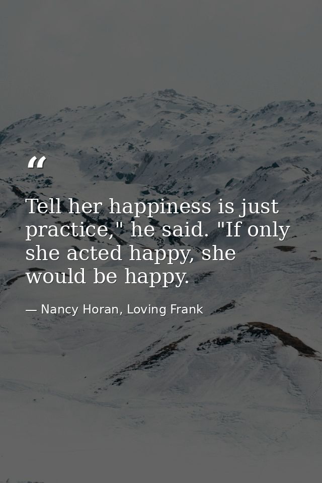 Tell her happiness is just practice," he said. "If only she acted happy, she would be happy. — Nancy Horan, Loving Frank
