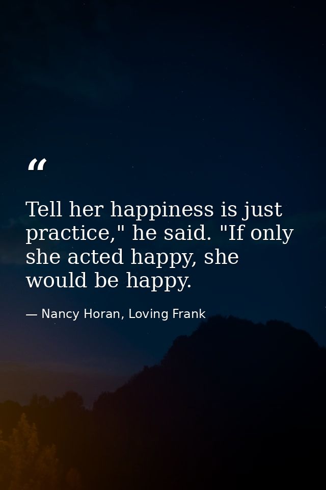 Tell her happiness is just practice," he said. "If only she acted happy, she would be happy. — Nancy Horan, Loving Frank