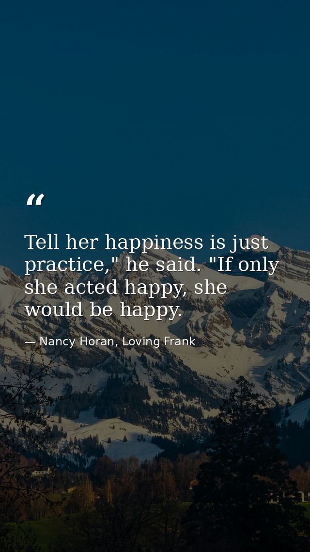 Tell her happiness is just practice," he said. "If only she acted happy, she would be happy. — Nancy Horan, Loving Frank