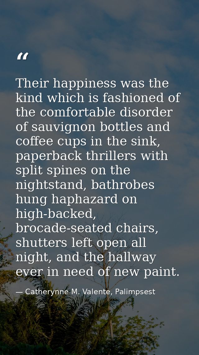 Their happiness was the kind which is fashioned of the comfortable disorder of sauvignon bottles and coffee cups in the  — Catherynne M. Valente, Palimpsest
