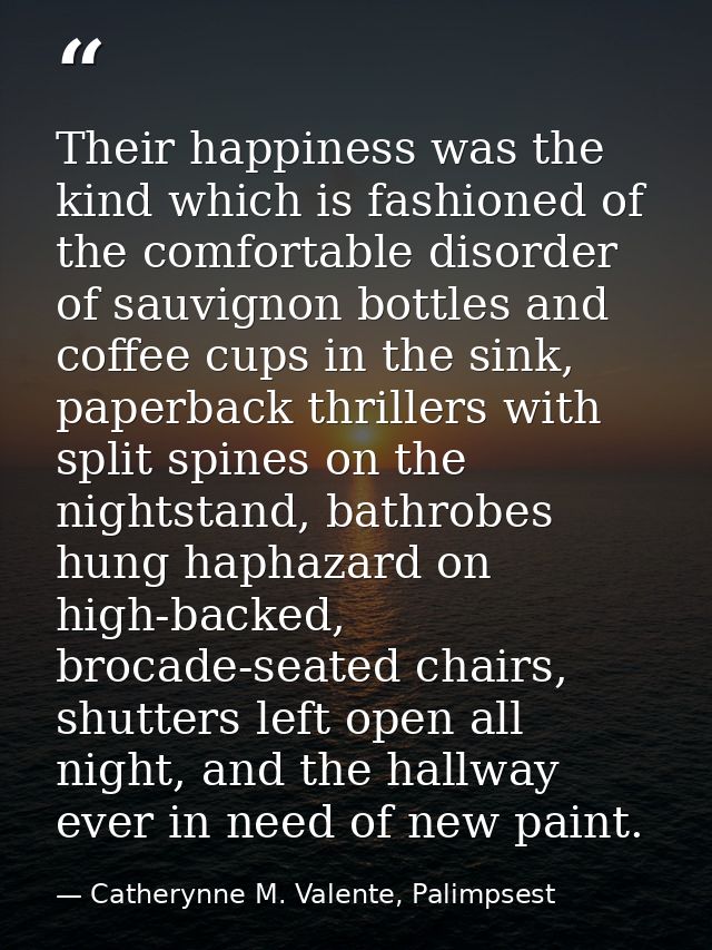 Their happiness was the kind which is fashioned of the comfortable disorder of sauvignon bottles and coffee cups in the  — Catherynne M. Valente, Palimpsest