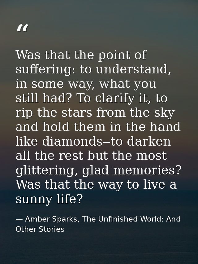 Was that the point of suffering: to understand, in some way, what you still had? To clarify it, to rip the stars from th — Amber Sparks, The Unfinished World: And Other Stories