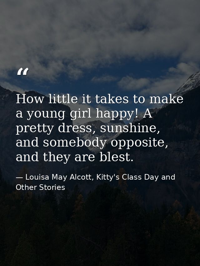 How little it takes to make a young girl happy! A pretty dress, sunshine, and somebody opposite, and they are blest. — Louisa May Alcott, Kitty's Class Day and Other Stories