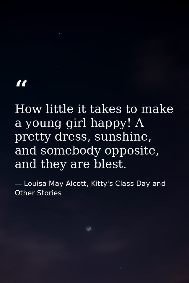 How little it takes to make a young girl happy! A pretty dress, sunshine, and somebody opposite, and they are blest. — Louisa May Alcott, Kitty's Class Day and Other Stories
