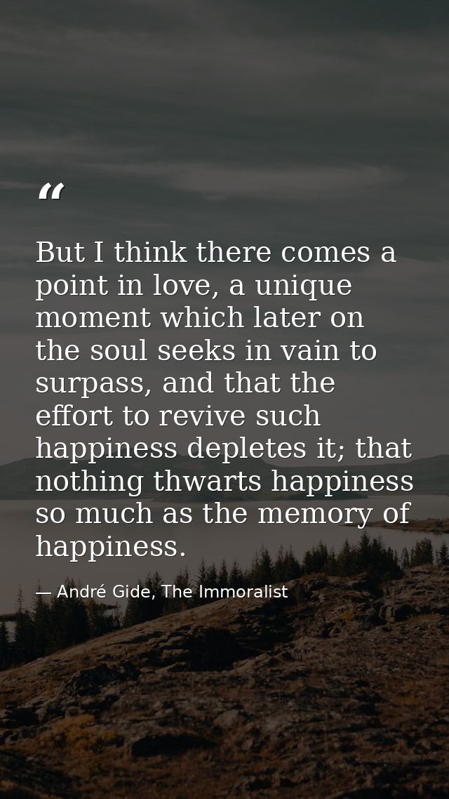 But I think there comes a point in love, a unique moment which later on the soul seeks in vain to surpass, and that the  — André Gide, The Immoralist