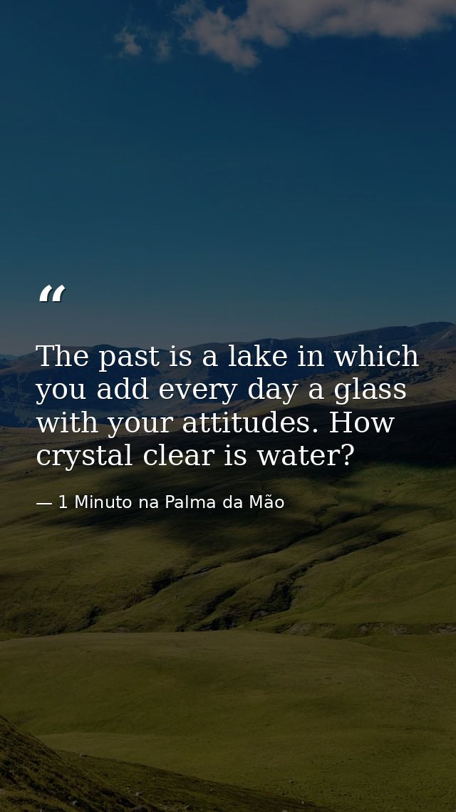 The past is a lake in which you add every day a glass with your attitudes. How crystal clear is water? — 1 Minuto na Palma da Mão