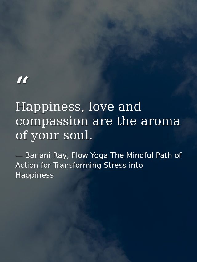 Happiness, love and compassion are the aroma of your soul. — Banani Ray, Flow Yoga The Mindful Path of Action for Transforming Stress into Happiness